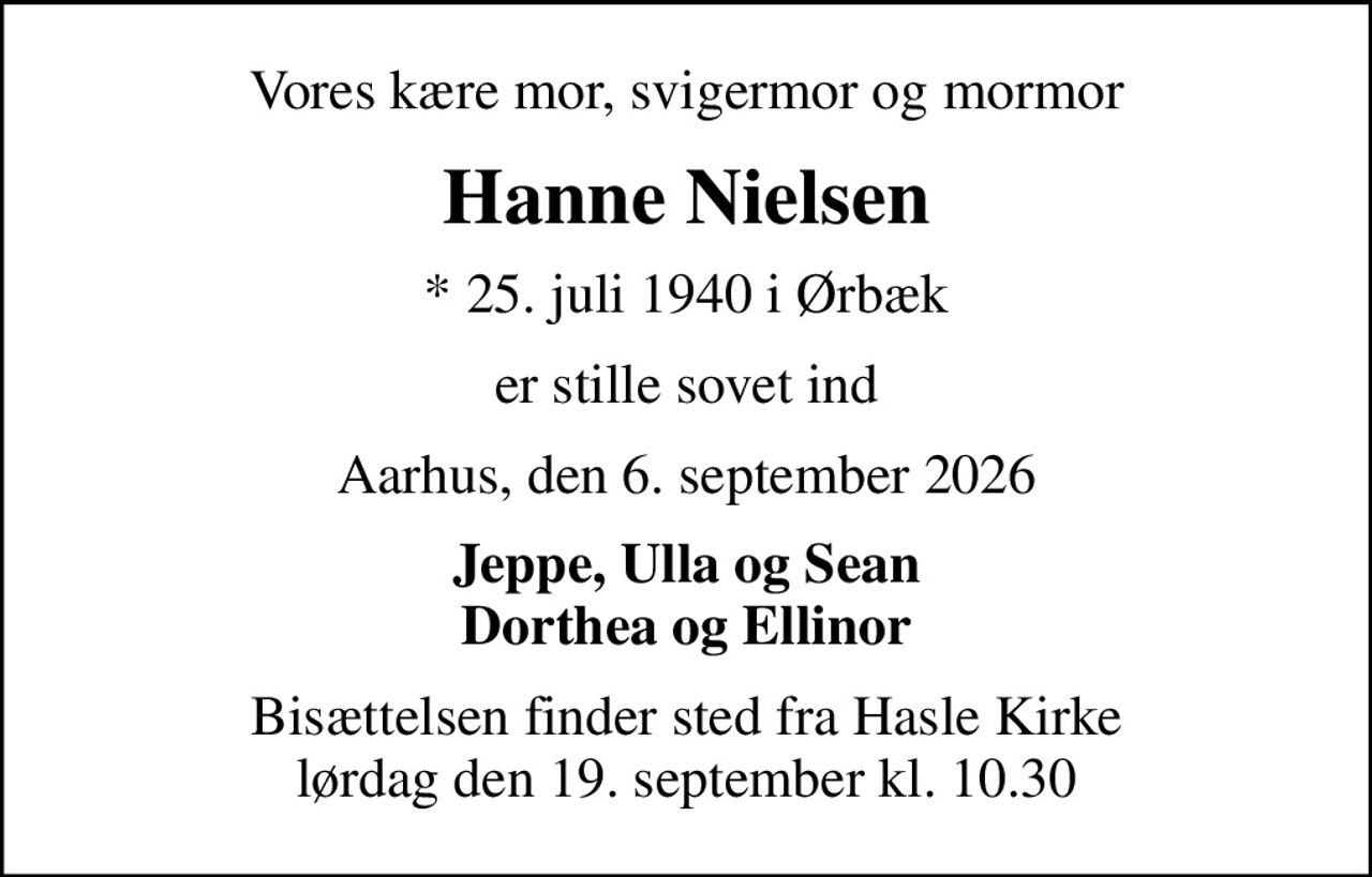 Vores kære mor, svigermor og mormor
Hanne Nielsen
* 25. juli 1940 i Ørbæk
er stille sovet ind
Aarhus, den 6. september 2026
Jeppe, Ulla og Sean Dorthea og Ellinor
Bisættelsen finder sted fra Hasle Kirke  lørdag den 19. september kl. 10.30