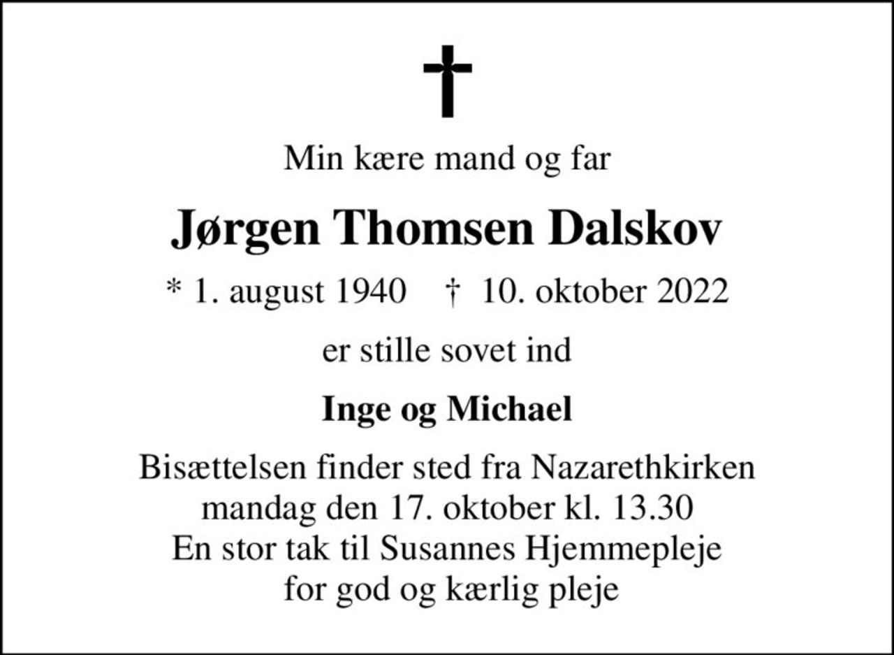 Min kære mand og far
Jørgen Thomsen Dalskov
* 1. august 1940    ✝ 10. oktober 2022
er stille sovet ind
Inge og Michael
Bisættelsen finder sted fra Nazarethkirken  mandag den 17. oktober kl. 13.30  En stor tak til Susannes Hjemmepleje  for god og kærlig pleje