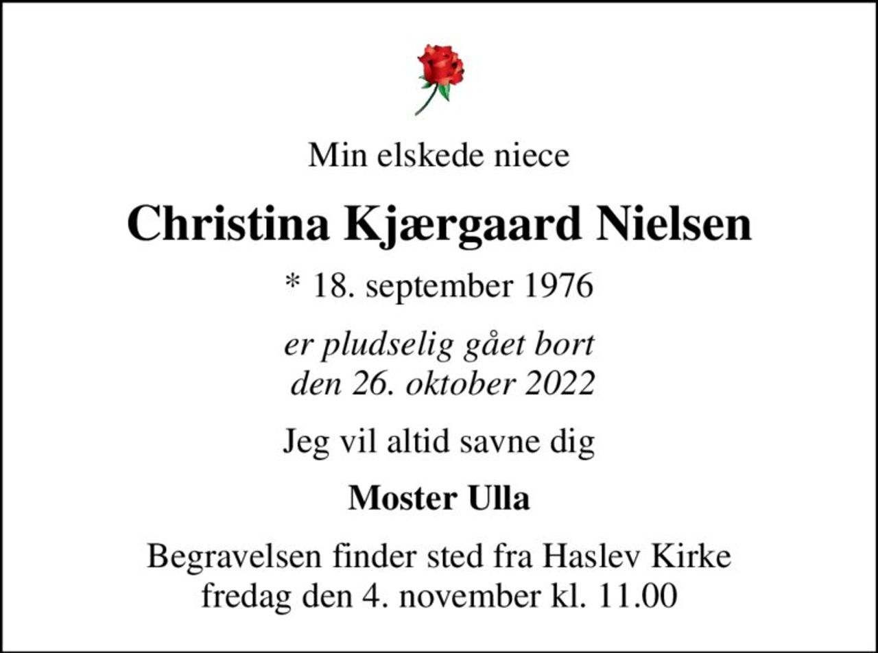 Min elskede niece
Christina Kjærgaard Nielsen
* 18. september 1976
er pludselig gået bort  den 26. oktober 2022
Jeg vil altid savne dig
Moster Ulla
Begravelsen finder sted fra Haslev Kirke  fredag den 4. november kl. 11.00