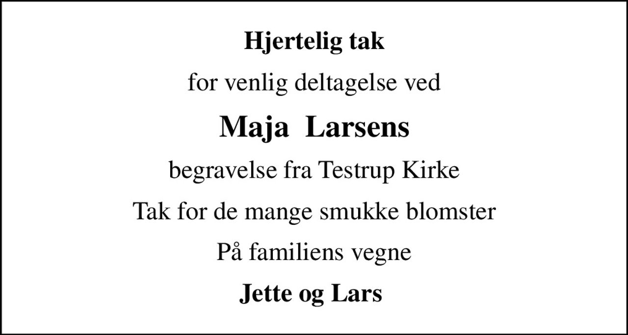 Hjertelig tak
for venlig deltagelse ved
Maja  Larsens
begravelse fra Testrup Kirke
Tak for de mange smukke blomster
På familiens vegne
Jette og Lars