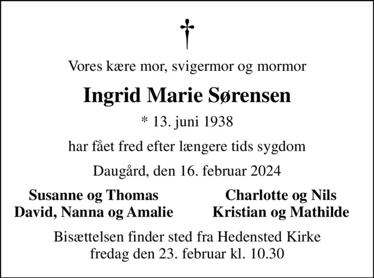 Vores kære mor, svigermor og mormor
Ingrid Marie Sørensen
* 13. juni 1938
har fået fred efter længere tids sygdom
Daugård, den 16. februar 2024
Susanne og Thomas
Charlotte og Nils
David, Nanna og Amalie
Kristian og Mathilde
Bisættelsen finder sted fra Hedensted Kirke  fredag den 23. februar kl. 10.30