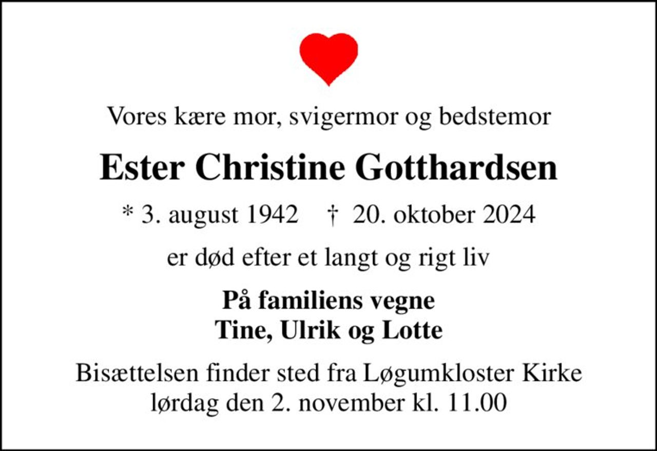 Vores kære mor, svigermor og bedstemor
Ester Christine Gotthardsen
* 3. august 1942    ✝ 20. oktober 2024
er død efter et langt og rigt liv
På familiens vegne Tine, Ulrik og Lotte
Bisættelsen finder sted fra Løgumkloster Kirke  lørdag den 2. november kl. 11.00