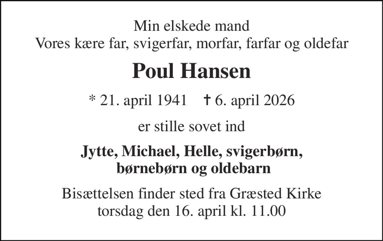 Min elskede mand Vores kære far, svigerfar, morfar, farfar og oldefar 
Poul Hansen 
* 21. april 1941    ✝ 6. april 2026 
er stille sovet ind 
Jytte, Michael, Helle, svigerbørn,  børnebørn og oldebarn 
Bisættelsen finder sted fra Græsted Kirke torsdag den 16. april kl. 11.00