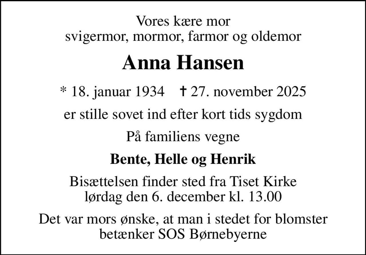 Vores kære mor svigermor, mormor, farmor og oldemor
Anna Hansen
* 18. januar 1934    ✝ 27. november 2025
er stille sovet ind efter kort tids sygdom
På familiens vegne
Bente, Helle og Henrik
Bisættelsen finder sted fra Tiset Kirke  lørdag den 6. december kl. 13.00 
Det var mors ønske, at man i stedet for blomster betænker SOS Børnebyerne
I stedet for evt. blomster kan man betænke
					SOS Børnebyerne via mindesiden på afdøde.dk