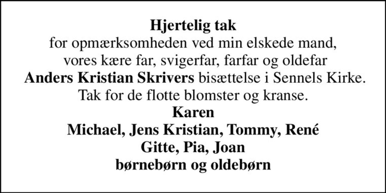 <b>Hjertelig tak</b> for opmærksomheden ved min elskede mand,  vores kære far, svigerfar, farfar og oldefar  <b>Anders Kristian Skrivers</b> bisættelse i Sennels Kirke. Tak for de flotte blomster og kranse. <b>Karen Michael, Jens Kristian, Tommy, René Gitte, Pia, Joan børnebørn og oldebørn</b>