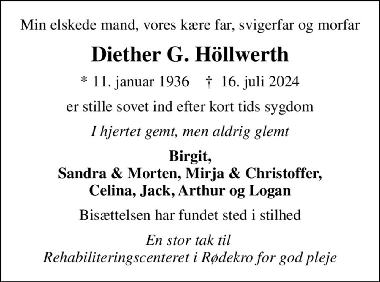 Min elskede mand, vores kære far, svigerfar og morfar
Diether G. Höllwerth
* 11. januar 1936    ✝ 16. juli 2024
er stille sovet ind efter kort tids sygdom
I hjertet gemt, men aldrig glemt
Birgit, Sandra & Morten, Mirja & Christoffer, Celina, Jack, Arthur og Logan
Bisættelsen har fundet sted i stilhed
En stor tak til  Rehabiliteringscenteret i Rødekro for god pleje