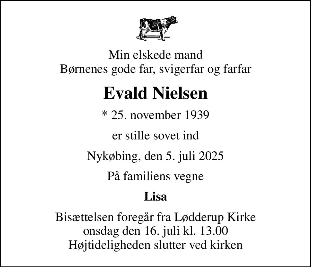 Min elskede mand Børnenes gode far, svigerfar og farfar
Evald Nielsen
* 25. november 1939
er stille sovet ind
Nykøbing, den 5. juli 2025
På familiens vegne
Lisa
Bisættelsen foregår fra Lødderup Kirke  onsdag den 16. juli kl. 13.00  Højtideligheden slutter ved kirken