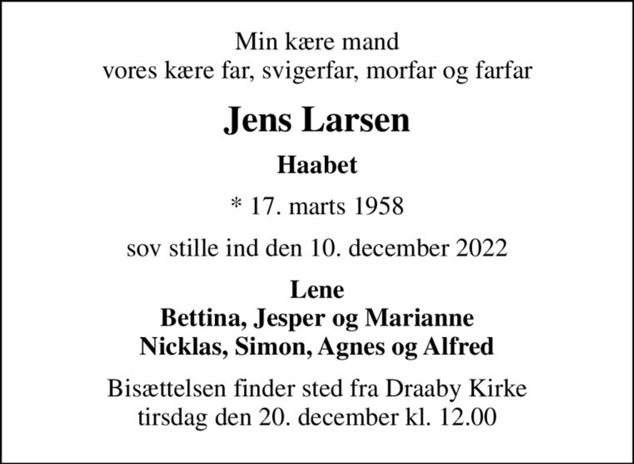 Min kære mand vores kære far, svigerfar, morfar og farfar
Jens Larsen
Haabet
* 17. marts 1958
sov stille ind den 10. december 2022
Lene Bettina, Jesper og Marianne Nicklas, Simon, Agnes og Alfred
Bisættelsen finder sted fra Draaby Kirke  tirsdag den 20. december kl. 12.00