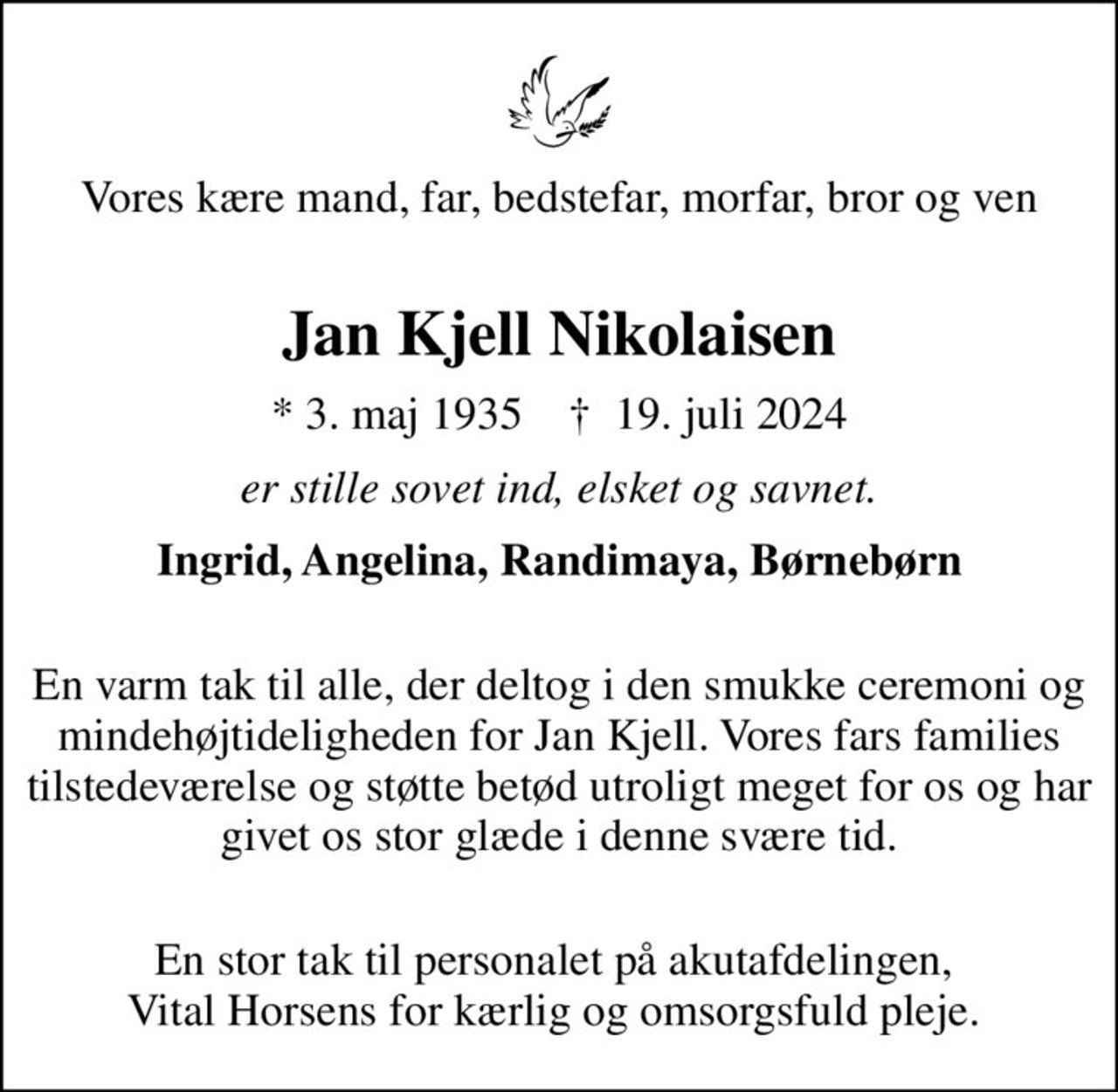 Vores kære mand, far, bedstefar, morfar, bror og ven 
Jan Kjell Nikolaisen
* 3. maj 1935    ✝ 19. juli 2024
er stille sovet ind, elsket og savnet.
Ingrid, Angelina, Randimaya, Børnebørn
 En varm tak til alle, der deltog i den smukke ceremoni og mindehøjtideligheden for Jan Kjell. Vores fars families tilstedeværelse og støtte betød utroligt meget for os og har givet os stor glæde i denne svære tid.
 En stor tak til personalet på akutafdelingen,  Vital Horsens for kærlig og omsorgsfuld pleje.