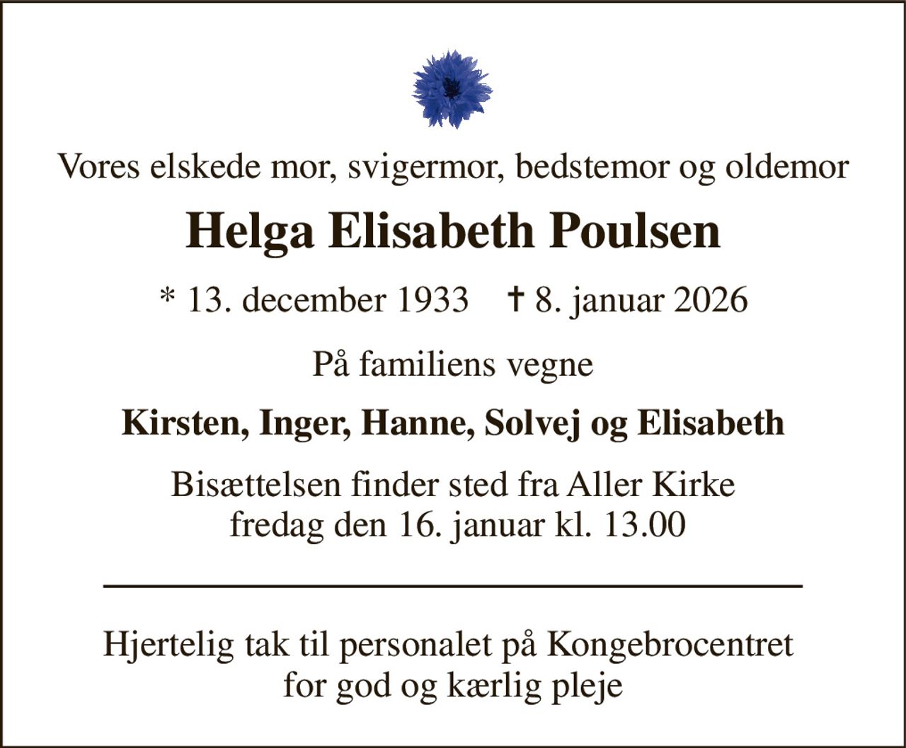 Vores elskede mor, svigermor, bedstemor og oldemor 
Helga Elisabeth Poulsen 
*​ 13. december 1933​    ✝​ 8. januar 2026 
På familiens vegne 
Kirsten, Inger, Hanne, Solvej og Elisabeth 
Bisættelsen finder sted fra Aller Kirke  fredag den 16. januar kl. 13.00 
Hjertelig tak til personalet på Kongebrocentret  for god og kærlig pleje
