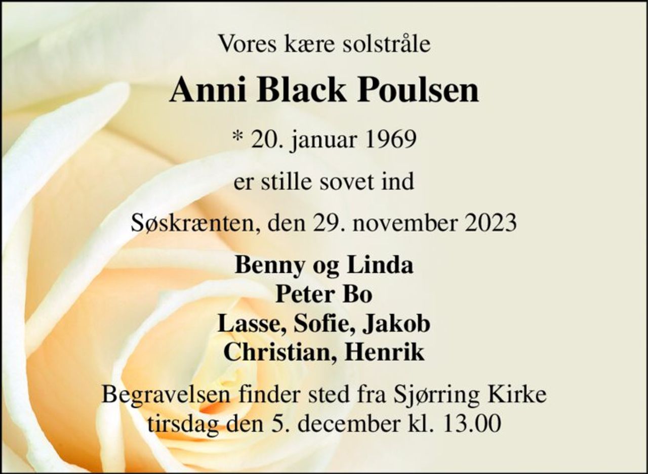 Vores kære solstråle 
Anni Black Poulsen 
*​ 20. januar 1969 
er stille sovet ind 
Søskrænten, den 29. november 2023 
Benny og Linda Peter Bo Lasse, Sofie, Jakob Christian, Henrik 
Begravelsen​ finder sted fra Sjørring Kirke​ tirsdag den 5. december​ kl. 13.00