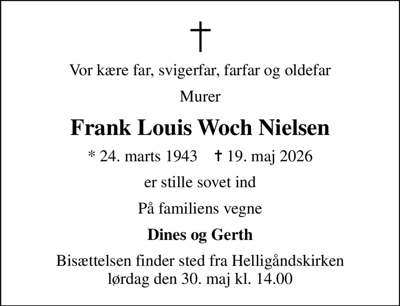 Vor kære far, svigerfar, farfar og oldefar
Murer
Frank Louis Woch Nielsen
* 24. marts 1943    ✝ 19. maj 2026
er stille sovet ind
På familiens vegne
Dines og Gerth
Bisættelsen finder sted fra Helligåndskirken  lørdag den 30. maj kl. 14.00