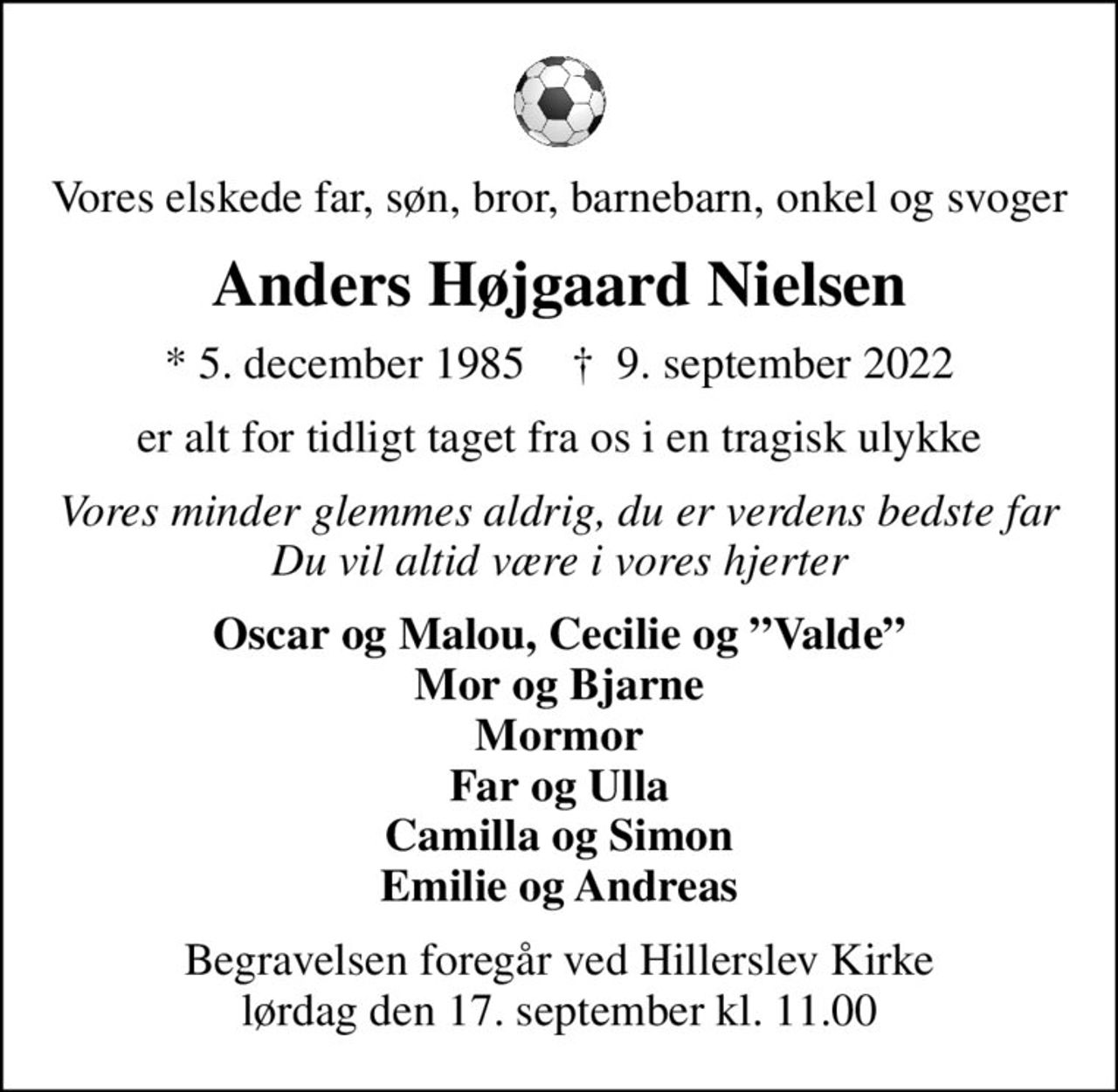 Vores elskede far, søn, bror, barnebarn, onkel og svoger
Anders Højgaard Nielsen
* 5. december 1985    ✝ 9. september 2022
er alt for tidligt taget fra os i en tragisk ulykke
Vores minder glemmes aldrig, du er verdens bedste far Du vil altid være i vores hjerter
Oscar og Malou, Cecilie og Valde Mor og Bjarne Mormor Far og Ulla Camilla og Simon Emilie og Andreas
Begravelsen foregår ved Hillerslev Kirke  lørdag den 17. september kl. 11.00