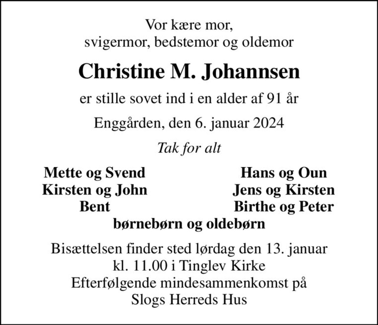 Vor kære mor, svigermor, bedstemor og oldemor
Christine M. Johannsen
er stille sovet ind i en alder af 91 år
Enggården, den 6. januar 2024
Tak for alt
Mette og Svend
Hans og Oun
Kirsten og John
Jens og Kirsten
Bent
Birthe og Peter
Bisættelsen finder sted lørdag den 13. januar kl. 11.00 i Tinglev Kirke Efterfølgende mindesammenkomst på Slogs Herreds Hus