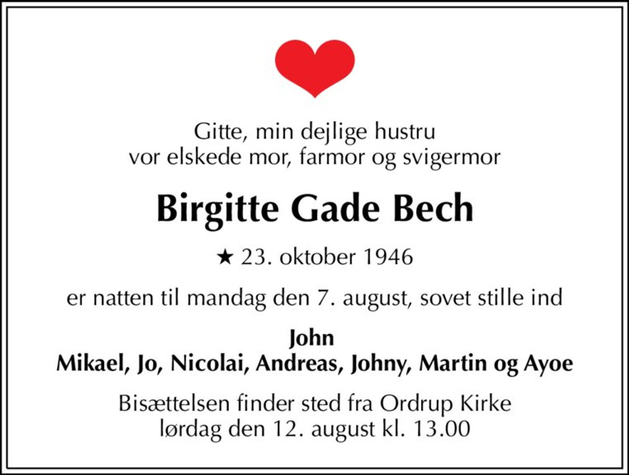 Gitte, min dejlige hustru vor elskede mor, farmor og svigermor
Birgitte Gade Bech
* 23. oktober 1946
er natten til mandag den 7. august, sovet stille ind
John  Mikael, Jo, Nicolai, Andreas, Johny, Martin og Ayoe
Bisættelsen finder sted fra Ordrup Kirke  lørdag den 12. august kl. 13.00
