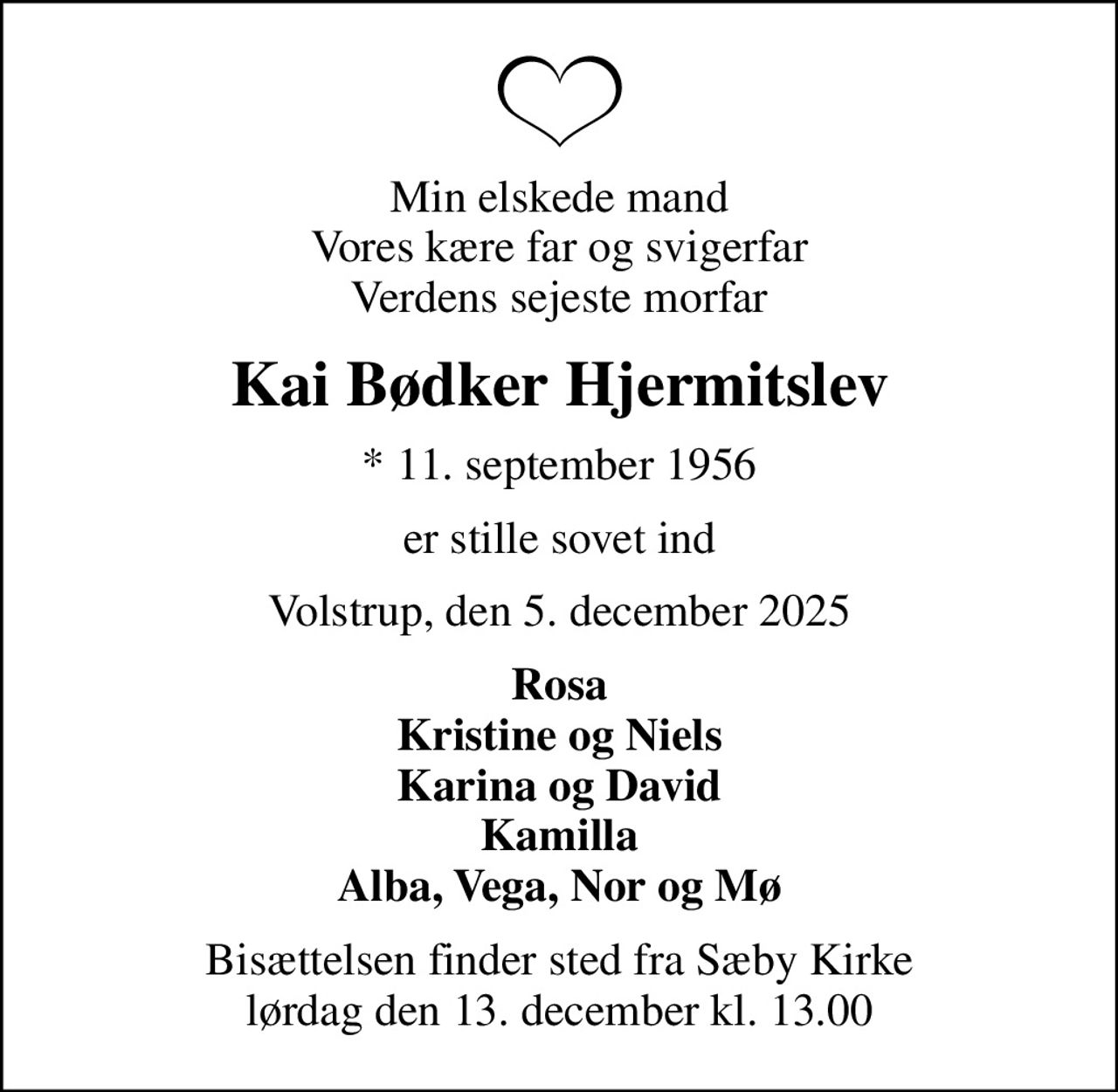 Min elskede mand Vores kære far og svigerfar Verdens sejeste morfar
Kai Bødker Hjermitslev
* 11. september 1956
er stille sovet ind
Volstrup, den 5. december 2025
Rosa Kristine og Niels Karina og David Kamilla Alba, Vega, Nor og Mø
Bisættelsen finder sted fra Sæby Kirke  lørdag den 13. december kl. 13.00