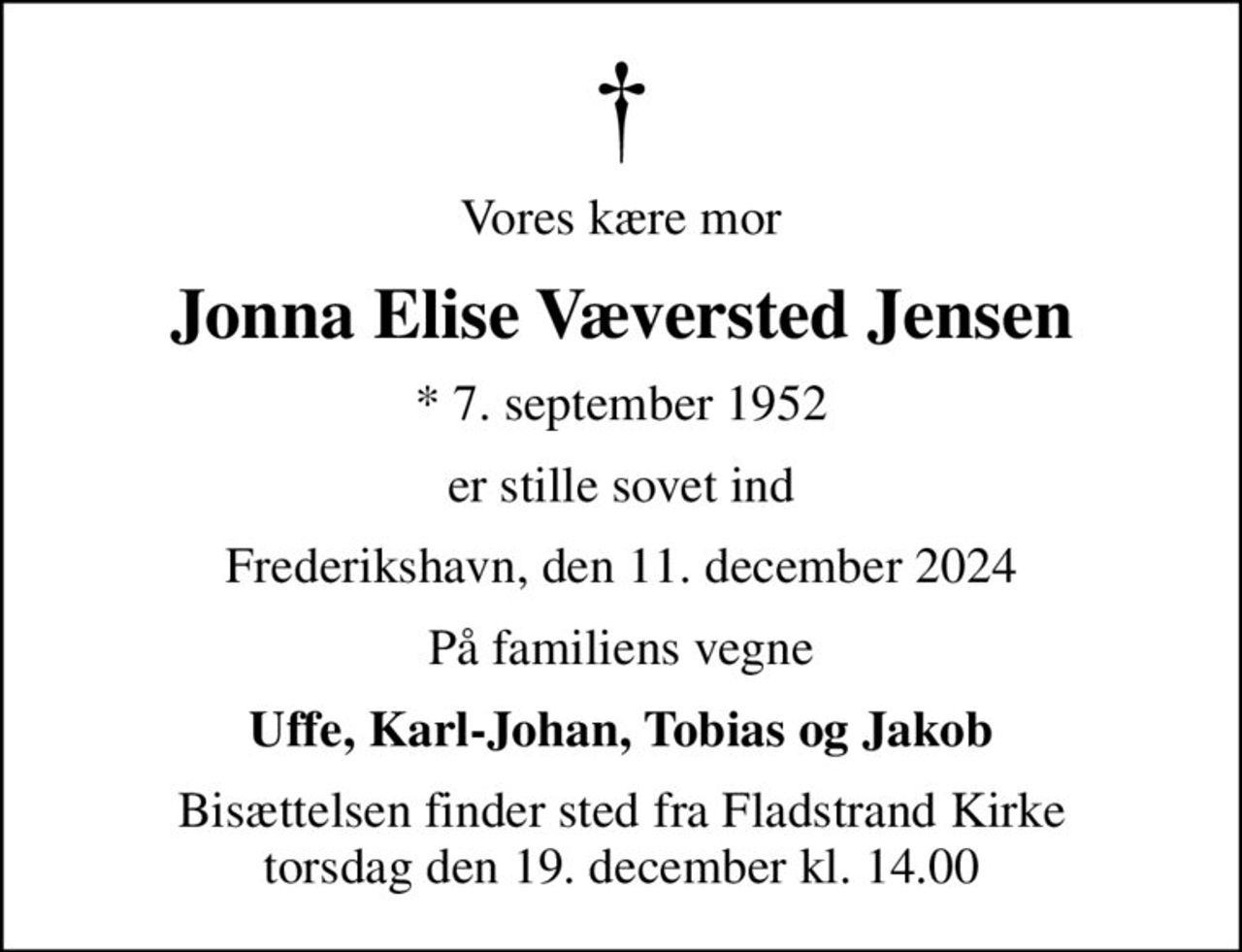 Vores kære mor
Jonna Elise Væversted Jensen
* 7. september 1952
er stille sovet ind
Frederikshavn, den 11. december 2024
På familiens vegne
Uffe, Karl-Johan, Tobias og Jakob
Bisættelsen finder sted fra Fladstrand Kirke  torsdag den 19. december kl. 14.00