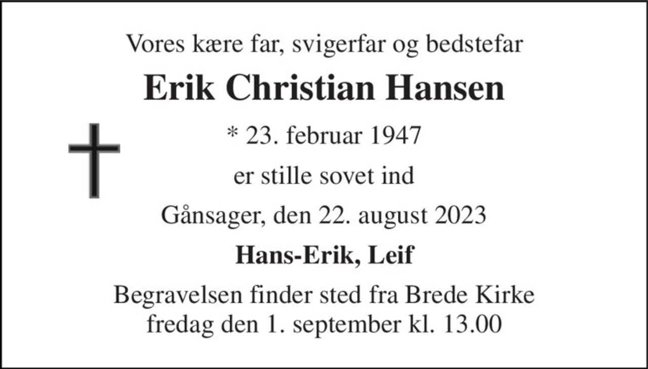 Vores kære far, svigerfar og bedstefar 
Erik Christian Hansen 
*​ 23. februar 1947 
er stille sovet ind 
Gånsager, den 22. august 2023 
Hans-Erik, Leif 
Begravelsen​ finder sted fra Brede Kirke​ fredag den 1. september​ kl. 13.00