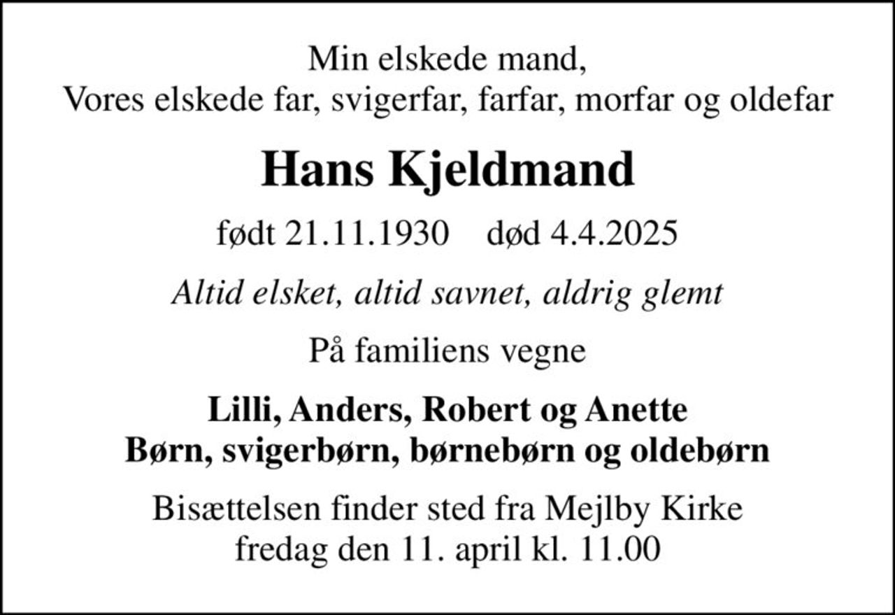 Min elskede mand, Vores elskede far, svigerfar, farfar, morfar og oldefar
Hans Kjeldmand
født 21.11.1930    død 4.4.2025
Altid elsket, altid savnet, aldrig glemt
På familiens vegne
Lilli, Anders, Robert og Anette Børn, svigerbørn, børnebørn og oldebørn
Bisættelsen finder sted fra Mejlby Kirke  fredag den 11. april kl. 11.00