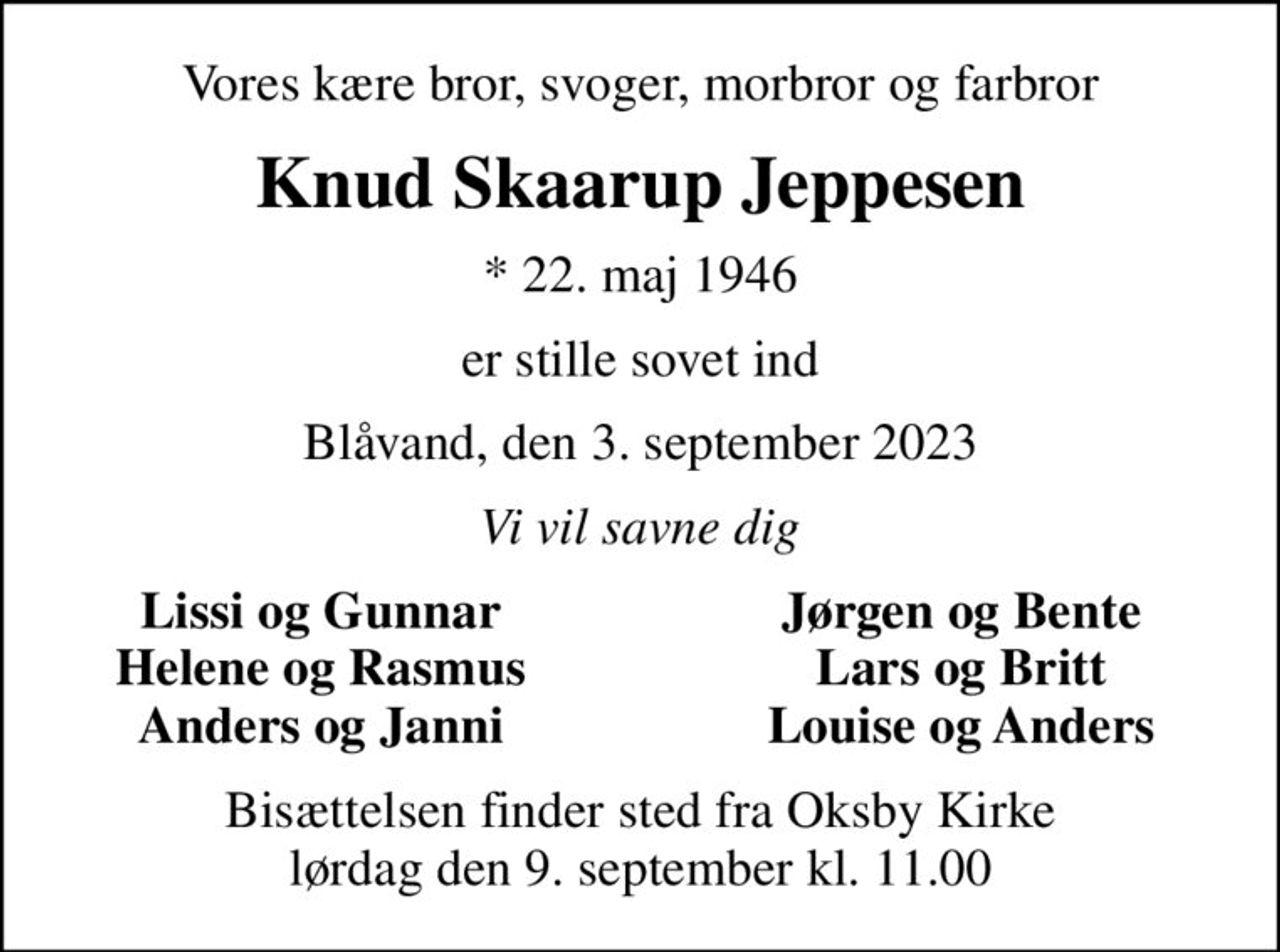 Vores kære bror, svoger, morbror og farbror
Knud Skaarup Jeppesen
* 22. maj 1946
er stille sovet ind
Blåvand, den 3. september 2023
Vi vil savne dig
Lissi og Gunnar
Jørgen og Bente
Helene og Rasmus
Lars og Britt
Anders og Janni
Louise og Anders
Bisættelsen finder sted fra Oksby Kirke  lørdag den 9. september kl. 11.00