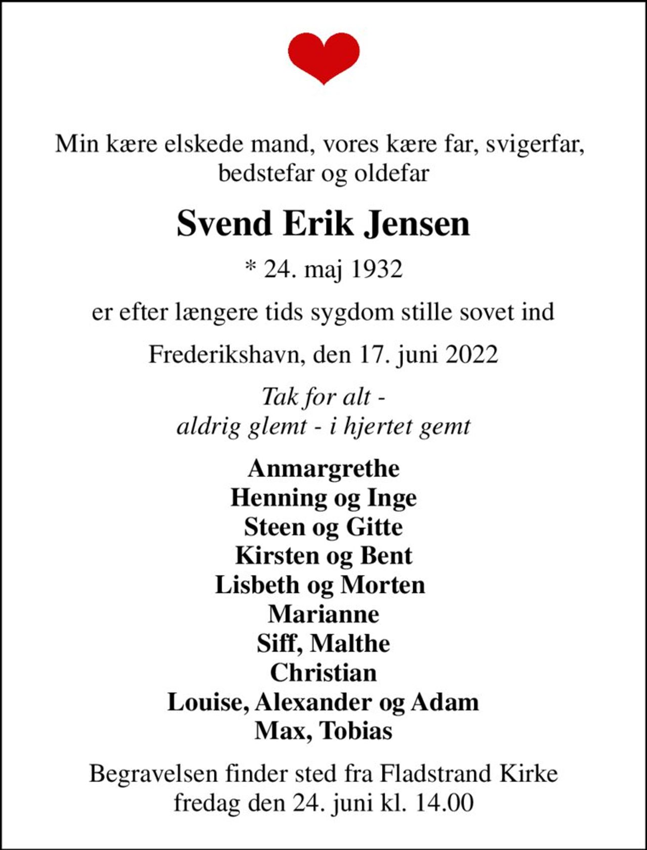 Min kære elskede mand, vores kære far, svigerfar,  bedstefar og oldefar
Svend Erik Jensen
* 24. maj 1932
er efter længere tids sygdom stille sovet ind
Frederikshavn, den 17. juni 2022
Tak for alt - aldrig glemt - i hjertet gemt
Anmargrethe Henning og Inge Steen og Gitte Kirsten og Bent Lisbeth og Morten  Marianne Siff, Malthe Christian Louise, Alexander og Adam Max, Tobias
Begravelsen finder sted fra Fladstrand Kirke  fredag den 24. juni kl. 14.00
