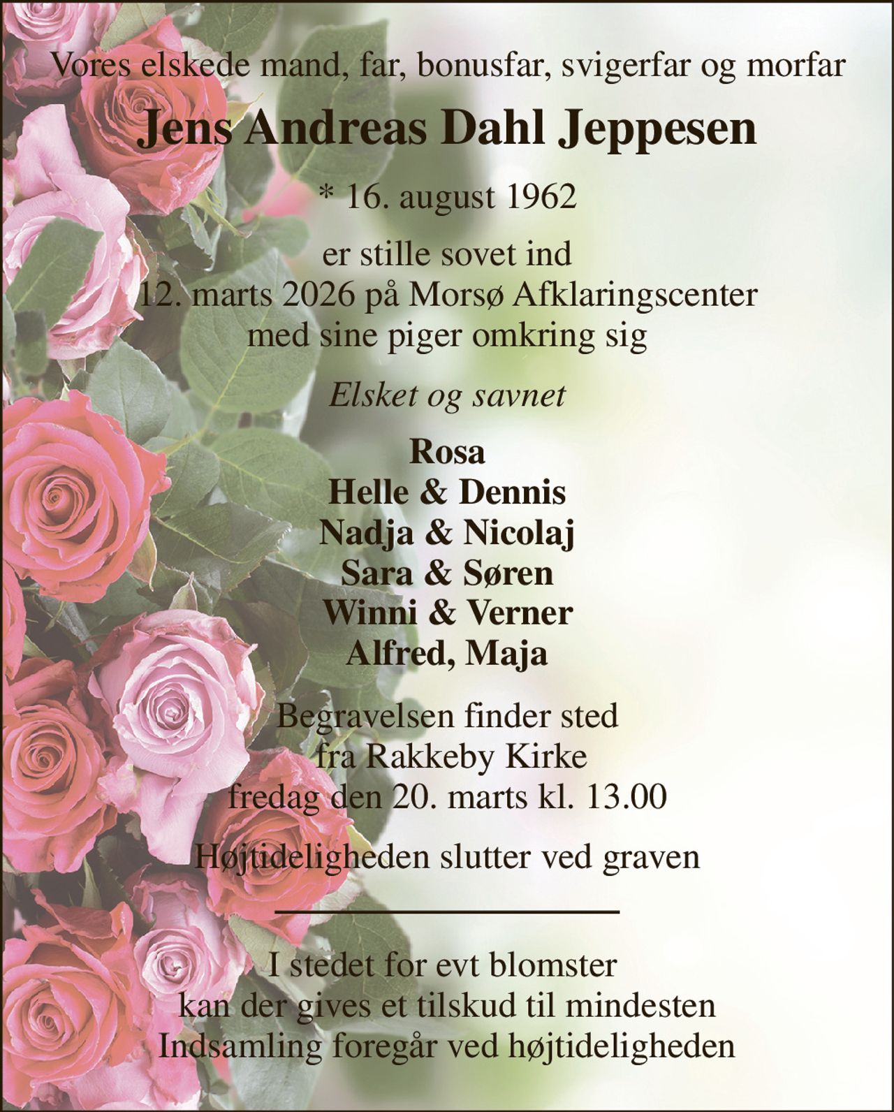 Vores elskede mand, far, bonusfar, svigerfar og morfar 
Jens Andreas Dahl Jeppesen 
*​ 16. august 1962 
er stille sovet ind 12. marts 2026 på Morsø Afklaringscenter med sine piger omkring sig 
Elsket og savnet 
Rosa Helle & Dennis Nadja & Nicolaj Sara & Søren Winni & Verner Alfred, Maja 
Begravelsen​ finder sted  fra Rakkeby Kirke​ fredag den 20. marts​ kl. 13.00 
Højtideligheden slutter ved graven 
I stedet for evt blomster  kan der gives et tilskud til mindesten Indsamling foregår ved højtideligheden