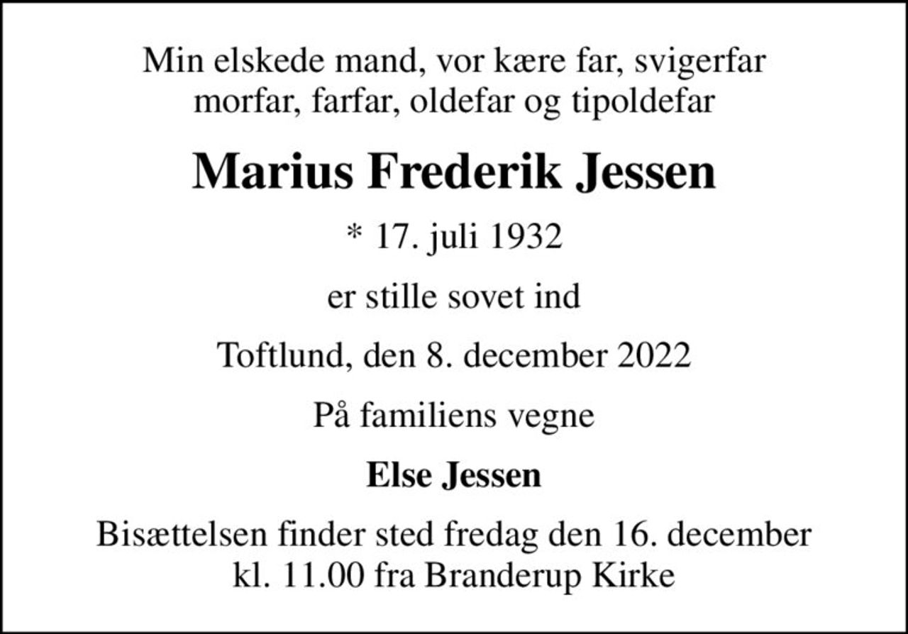Min elskede mand, vor kære far, svigerfar morfar, farfar, oldefar og tipoldefar
Marius Frederik Jessen
* 17. juli 1932
er stille sovet ind
Toftlund, den 8. december 2022
På familiens vegne
Else Jessen
Bisættelsen finder sted fredag den 16. december kl. 11.00 fra Branderup Kirke