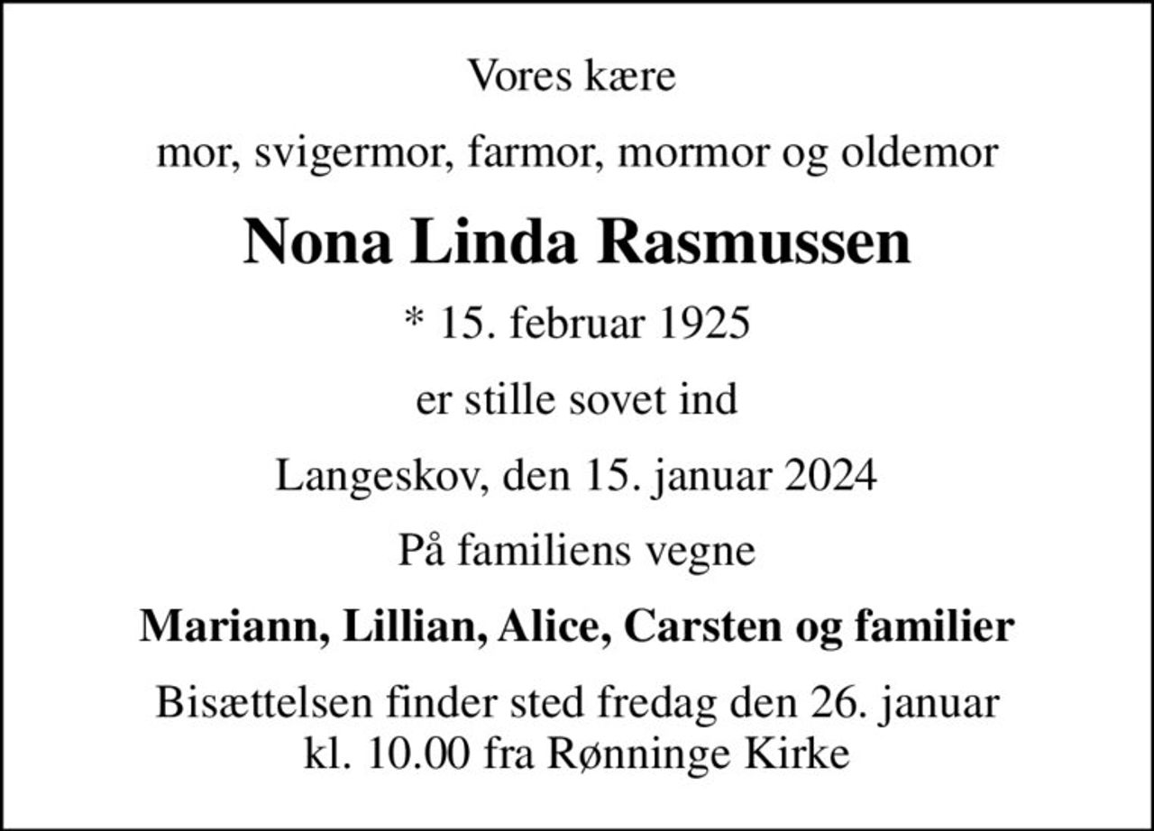 Vores kære 
mor, svigermor, farmor, mormor og oldemor
Nona Linda Rasmussen
* 15. februar 1925
er stille sovet ind
Langeskov, den 15. januar 2024
På familiens vegne
Mariann, Lillian, Alice, Carsten og familier
Bisættelsen finder sted fredag den 26. januar kl. 10.00 fra Rønninge Kirke