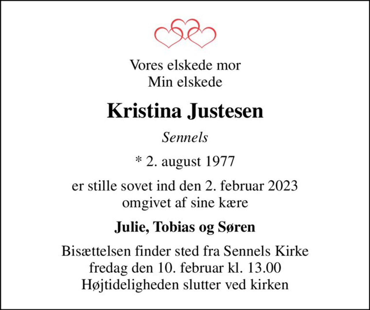 Vores elskede mor Min elskede
Kristina Justesen
Sennels
* 2. august 1977
er stille sovet ind den 2. februar 2023 omgivet af sine kære
Julie, Tobias og Søren
Bisættelsen finder sted fra Sennels Kirke  fredag den 10. februar kl. 13.00  Højtideligheden slutter ved kirken