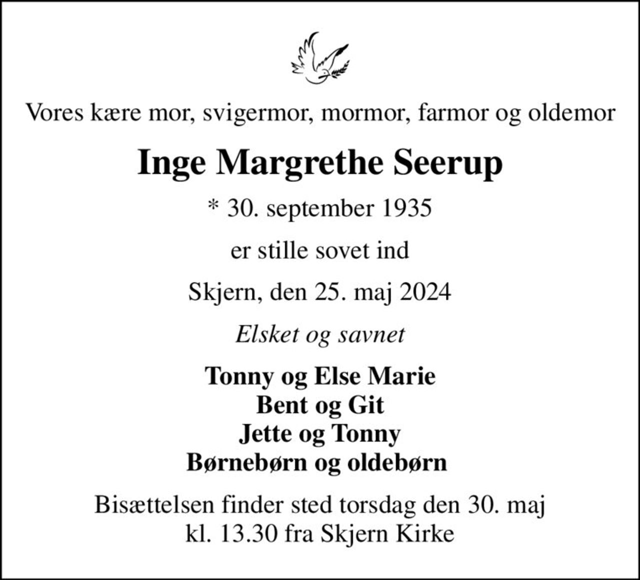 Vores kære mor, svigermor, mormor, farmor og oldemor
Inge Margrethe Seerup
* 30. september 1935
er stille sovet ind
Skjern, den 25. maj 2024
Elsket og savnet
Tonny og Else Marie Bent og Git Jette og Tonny Børnebørn og oldebørn 
Bisættelsen finder sted torsdag den 30. maj kl. 13.30 fra Skjern Kirke