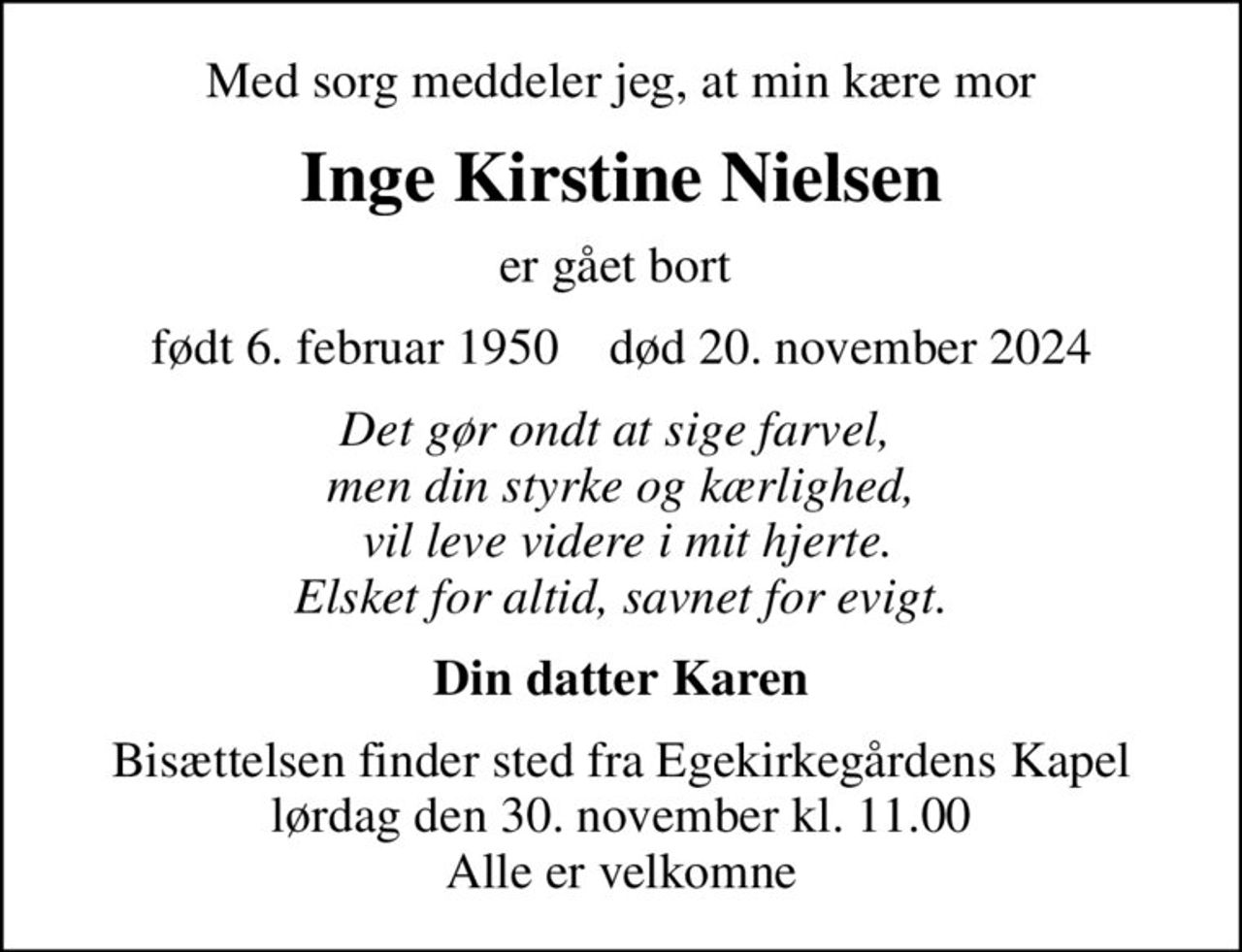 Med sorg meddeler jeg, at min kære mor
Inge Kirstine Nielsen
er gået bort 
født 6. februar 1950    død 20. november 2024
Det gør ondt at sige farvel,  men din styrke og kærlighed,  vil leve videre i mit hjerte. Elsket for altid, savnet for evigt.
Din datter Karen
Bisættelsen finder sted fra Egekirkegårdens Kapel  lørdag den 30. november kl. 11.00  Alle er velkomne