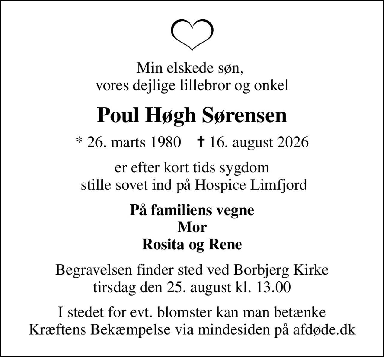 Min elskede søn,  vores dejlige lillebror og onkel
Poul Høgh Sørensen
* 26. marts 1980    ✝ 16. august 2026
er efter kort tids sygdom  stille sovet ind på Hospice Limfjord
På familiens vegne Mor Rosita og Rene
Begravelsen finder sted ved Borbjerg Kirke  tirsdag den 25. august kl. 13.00 
I stedet for evt. blomster kan man betænke
					Kræftens Bekæmpelse via mindesiden på afdøde.dk