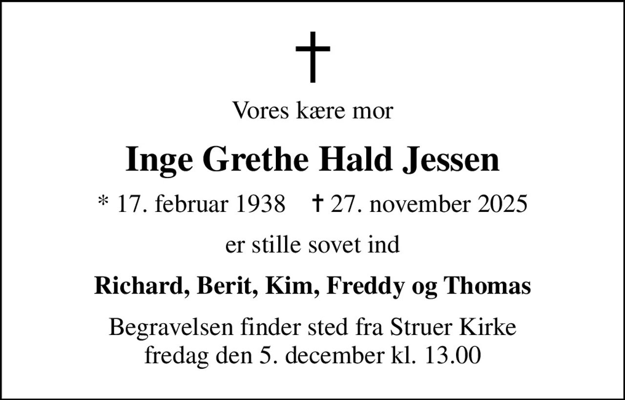 Vores kære mor
Inge Grethe Hald Jessen
* 17. februar 1938    ✝ 27. november 2025
er stille sovet ind
Richard, Berit, Kim, Freddy og Thomas
Begravelsen finder sted fra Struer Kirke  fredag den 5. december kl. 13.00