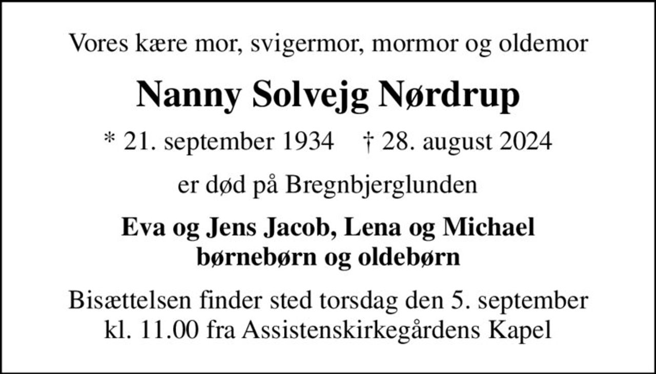 Vores kære mor, svigermor, mormor og oldemor
Nanny Solvejg Nørdrup
* 21. september 1934    ✝ 28. august 2024
er død på Bregnbjerglunden
Eva og Jens Jacob, Lena og Michael børnebørn og oldebørn
Bisættelsen finder sted torsdag den 5. september kl. 11.00 fra Assistenskirkegårdens Kapel