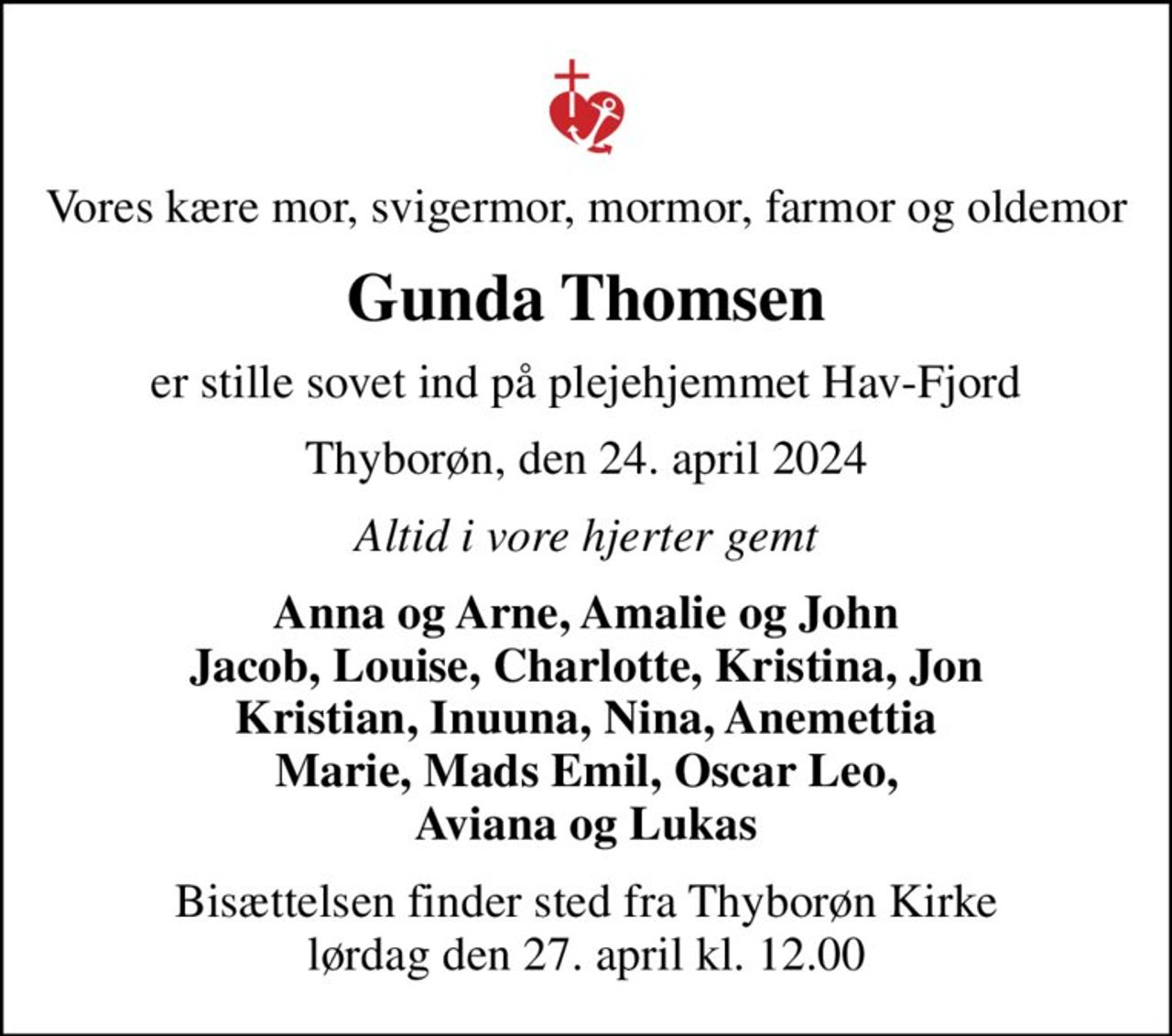 Vores kære mor, svigermor, mormor, farmor og oldemor
Gunda Thomsen
er stille sovet ind på plejehjemmet Hav-Fjord
Thyborøn, den 24. april 2024
Altid i vore hjerter gemt
Anna og Arne, Amalie og John Jacob, Louise, Charlotte, Kristina, Jon Kristian, Inuuna, Nina, Anemettia Marie, Mads Emil, Oscar Leo, Aviana og Lukas
Bisættelsen finder sted fra Thyborøn Kirke  lørdag den 27. april kl. 12.00