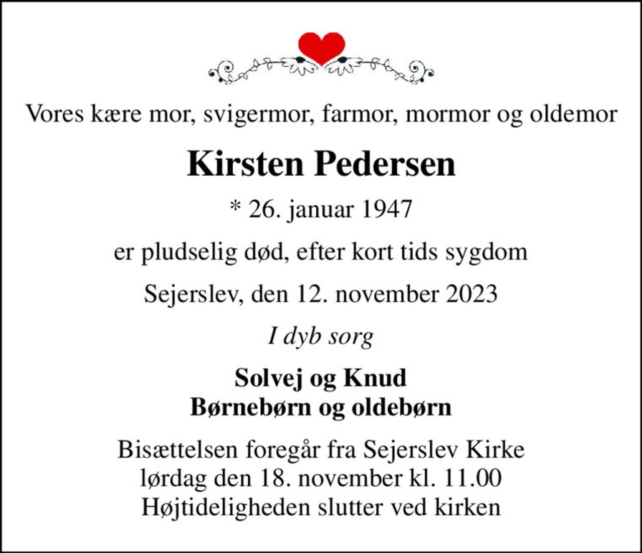 Vores kære mor, svigermor, farmor, mormor og oldemor
Kirsten Pedersen
* 26. januar 1947
er pludselig død, efter kort tids sygdom
Sejerslev, den 12. november 2023
I dyb sorg
Solvej og Knud Børnebørn og oldebørn
Bisættelsen foregår fra Sejerslev Kirke  lørdag den 18. november kl. 11.00  Højtideligheden slutter ved kirken