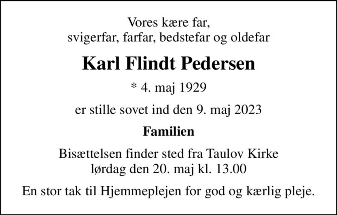 Vores kære far, svigerfar, farfar, bedstefar og oldefar
Karl Flindt Pedersen
* 4. maj 1929
er stille sovet ind den 9. maj 2023
Familien
Bisættelsen finder sted fra Taulov Kirke  lørdag den 20. maj kl. 13.00 
En stor tak til Hjemmeplejen for god og kærlig pleje.