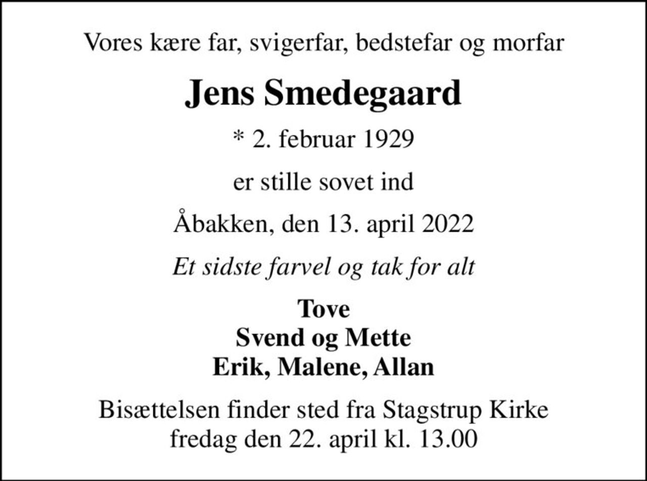 Vores kære far, svigerfar, bedstefar og morfar
Jens Smedegaard
* 2. februar 1929
er stille sovet ind
Åbakken, den 13. april 2022
Et sidste farvel og tak for alt
Tove Svend og Mette Erik, Malene, Allan
Bisættelsen finder sted fra Stagstrup Kirke  fredag den 22. april kl. 13.00