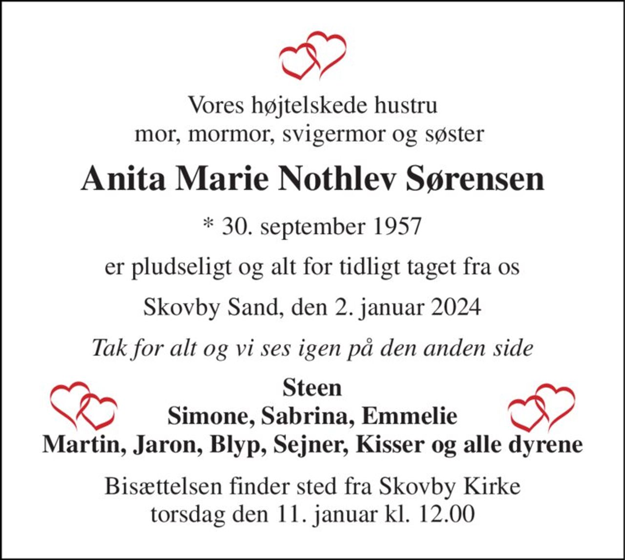 Vores højtelskede hustru mor, mormor, svigermor og søster  
Anita Marie Nothlev Sørensen 
*​ 30. september 1957 
er pludseligt og alt for tidligt taget fra os 
Skovby Sand, den 2. januar 2024 
Tak for alt og vi ses igen på den anden side 
Steen Simone, Sabrina, Emmelie Martin, Jaron, Blyp, Sejner, Kisser og alle dyrene 
Bisættelsen​ finder sted fra Skovby Kirke​ torsdag den 11. januar​ kl. 12.00