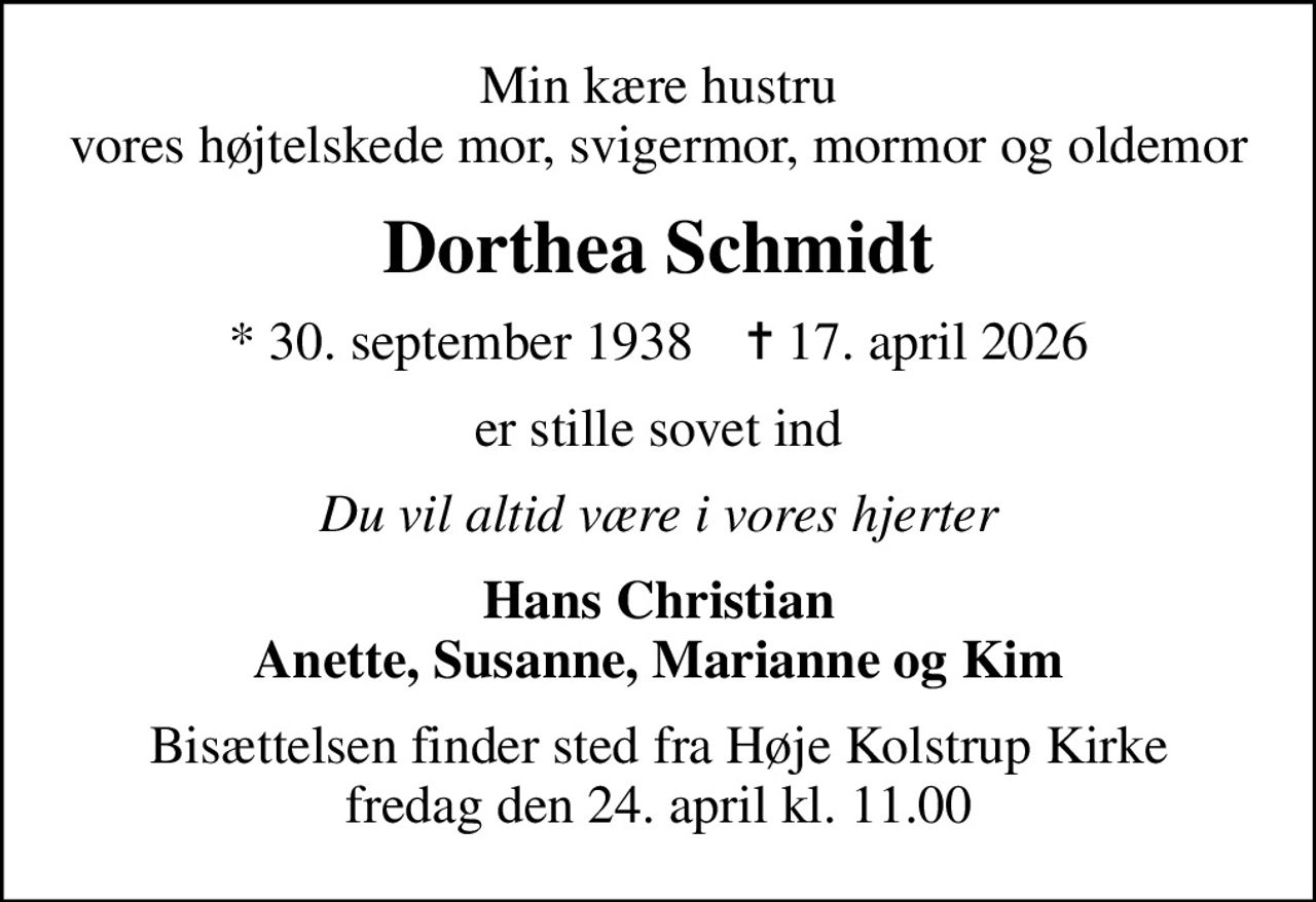 Min kære hustru vores højtelskede mor, svigermor, mormor og oldemor
Dorthea Schmidt
* 30. september 1938    ✝ 17. april 2026
er stille sovet ind
Du vil altid være i vores hjerter
Hans Christian Anette, Susanne, Marianne og Kim
Bisættelsen finder sted fra Høje Kolstrup Kirke  fredag den 24. april kl. 11.00