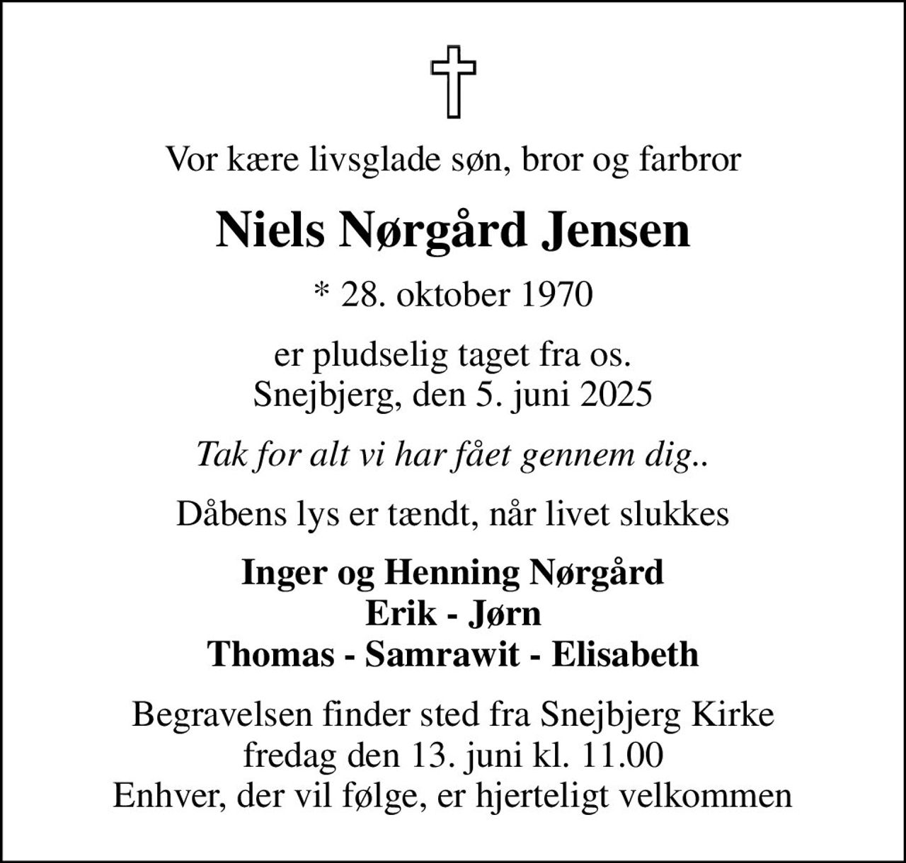 Vor kære livsglade søn, bror og farbror
Niels Nørgård Jensen
* 28. oktober 1970
er pludselig taget fra os. Snejbjerg, den 5. juni 2025
Tak for alt vi har fået gennem dig..
Dåbens lys er tændt, når livet slukkes
Inger og Henning Nørgård Erik - Jørn Thomas - Samrawit - Elisabeth
Begravelsen finder sted fra Snejbjerg Kirke  fredag den 13. juni kl. 11.00  Enhver, der vil følge, er hjerteligt velkommen