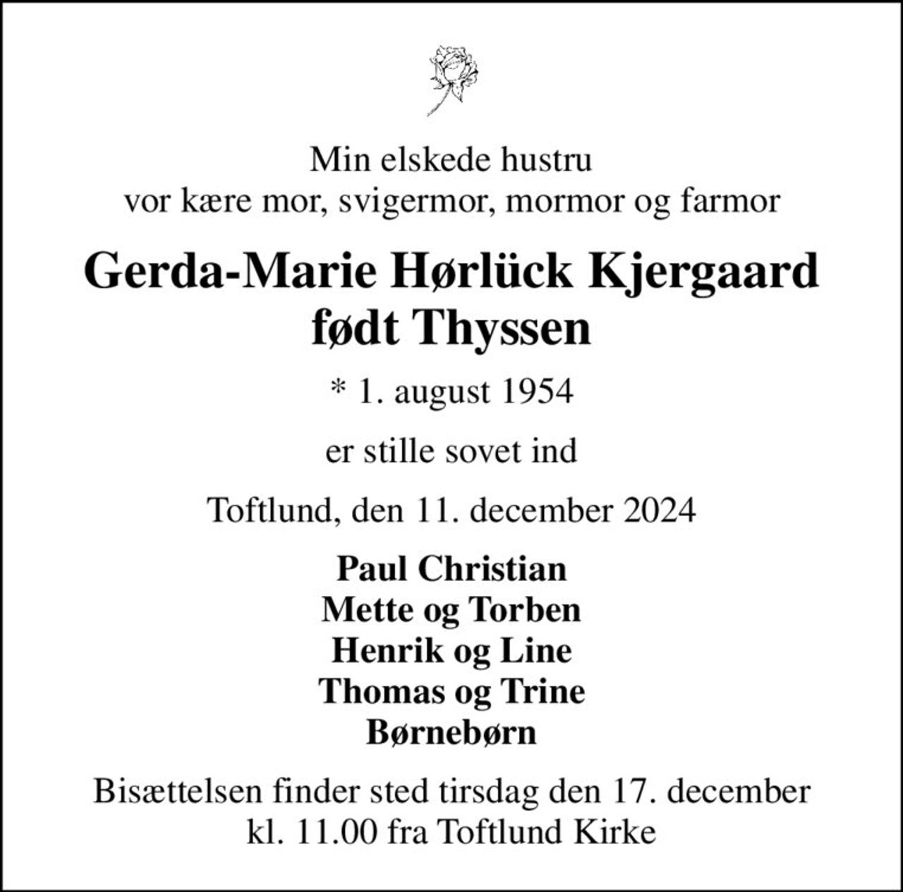 Min elskede hustru vor kære mor, svigermor, mormor og farmor
Gerda-Marie Hørlück Kjergaard født Thyssen
* 1. august 1954
er stille sovet ind
Toftlund, den 11. december 2024
Paul Christian Mette og Torben Henrik og Line Thomas og Trine Børnebørn
Bisættelsen finder sted tirsdag den 17. december kl. 11.00 fra Toftlund Kirke
