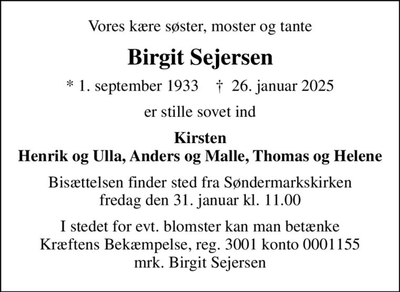 Vores kære søster, moster og tante
Birgit Sejersen
* 1. september 1933    ✝ 26. januar 2025
er stille sovet ind
Kirsten Henrik og Ulla, Anders og Malle, Thomas og Helene
Bisættelsen finder sted fra Søndermarkskirken  fredag den 31. januar kl. 11.00 
I stedet for evt. blomster kan man betænke
					Kræftens Bekæmpelse reg.3001konto0001155mrk. Birgit
					Sejersen