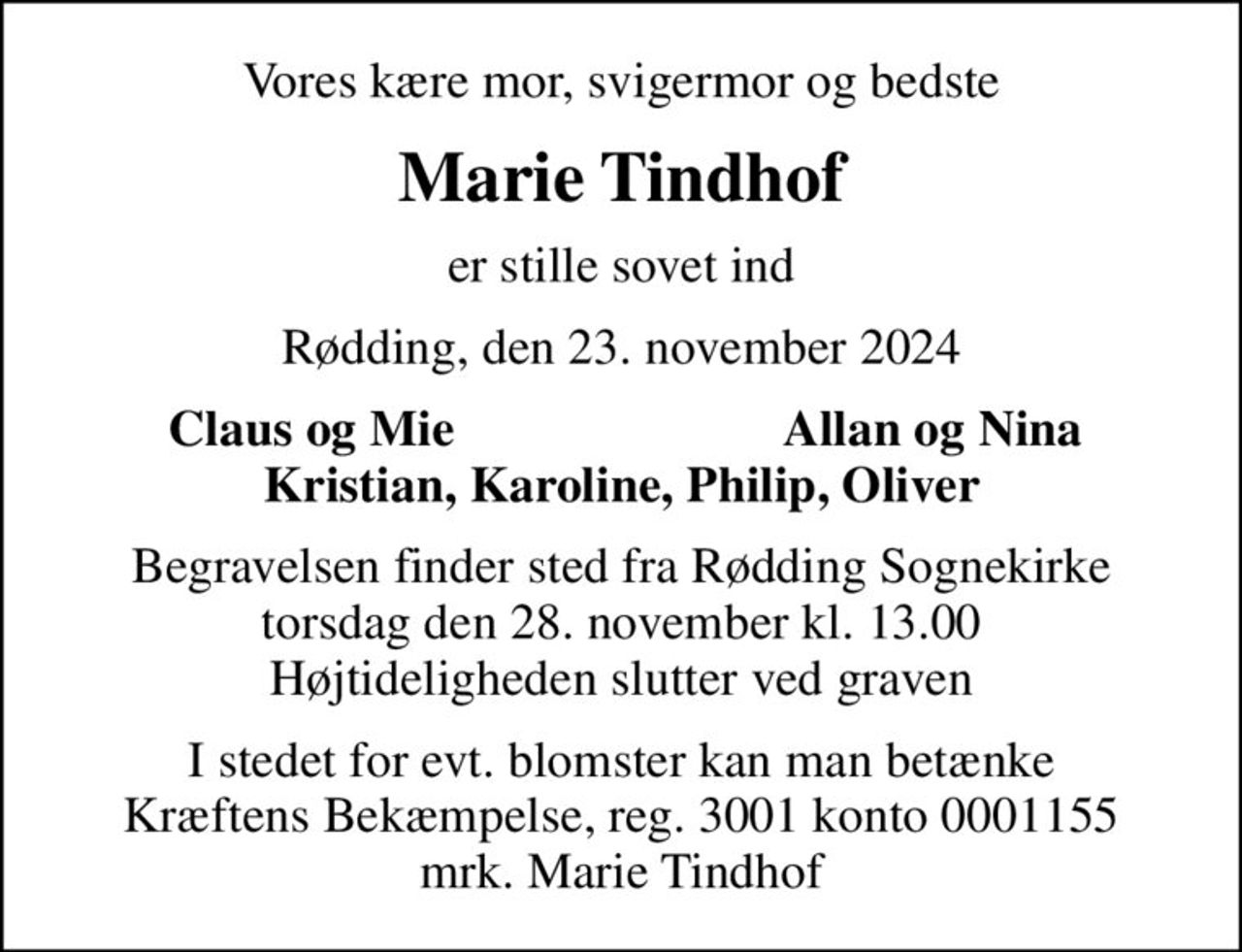 Vores kære mor, svigermor og bedste
Marie Tindhof
er stille sovet ind
Rødding, den 23. november 2024
Claus og Mie
Allan og Nina
Begravelsen finder sted fra Rødding Sognekirke  torsdag den 28. november kl. 13.00  Højtideligheden slutter ved graven
I stedet for evt. blomster kan man betænke
					Kræftens Bekæmpelse reg.3001konto0001155mrk. Marie
					Tindhof
