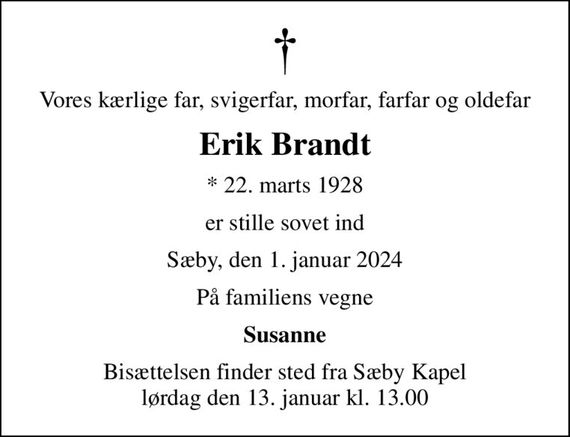 Vores kærlige far, svigerfar, morfar, farfar og oldefar
Erik Brandt
* 22. marts 1928
er stille sovet ind
Sæby, den 1. januar 2024
På familiens vegne
Susanne
Bisættelsen finder sted fra Sæby Kapel  lørdag den 13. januar kl. 13.00