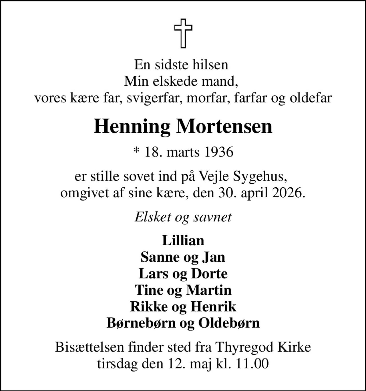 En sidste hilsen  Min elskede mand,  vores kære far, svigerfar, morfar, farfar og oldefar
Henning Mortensen
* 18. marts 1936
er stille sovet ind på Vejle Sygehus,  omgivet af sine kære, den 30. april 2026.
Elsket og savnet
Lillian Sanne og Jan Lars og Dorte Tine og Martin Rikke og Henrik Børnebørn og Oldebørn
Bisættelsen finder sted fra Thyregod Kirke  tirsdag den 12. maj kl. 11.00