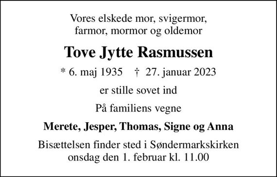 Vores elskede mor, svigermor, farmor, mormor og oldemor
Tove Jytte Rasmussen
* 6. maj 1935    &#x271d; 27. januar 2023
er stille sovet ind
På familiens vegne
Merete, Jesper, Thomas, Signe og Anna
Bisættelsen finder sted i Søndermarkskirken  onsdag den 1. februar kl. 11.00