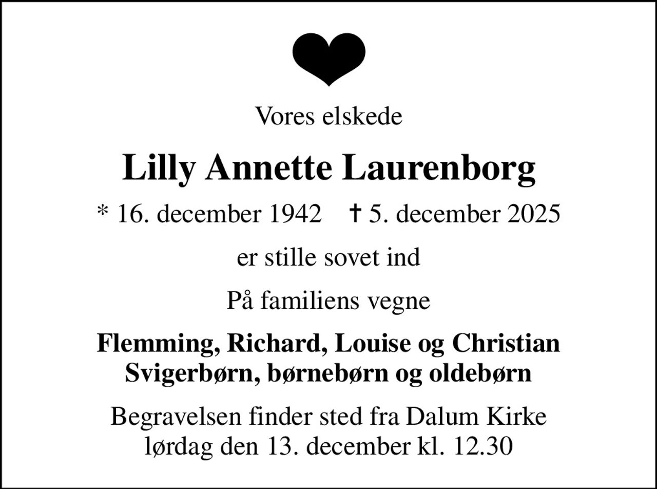 Vores elskede
Lilly Annette Laurenborg
* 16. december 1942    ✝ 5. december 2025
er stille sovet ind
På familiens vegne
Flemming, Richard, Louise og Christian Svigerbørn, børnebørn og oldebørn
Begravelsen finder sted fra Dalum Kirke  lørdag den 13. december kl. 12.30