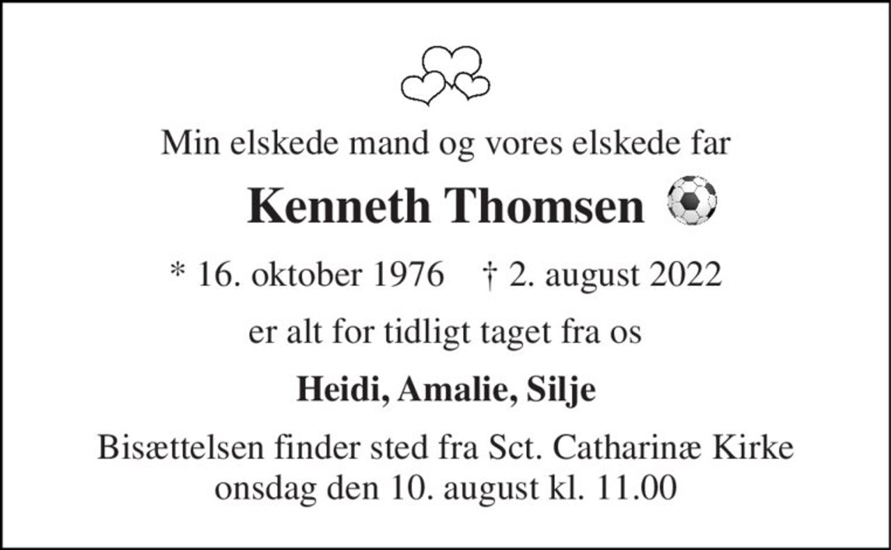Min elskede mand og vores elskede far 
Kenneth Thomsen 
*​ 16. oktober 1976​    †​ 2. august 2022 
er alt for tidligt taget fra os 
Heidi, Amalie, Silje 
Bisættelsen​ finder sted fra Sct. Catharinæ Kirke​ onsdag den 10. august​ kl. 11.00