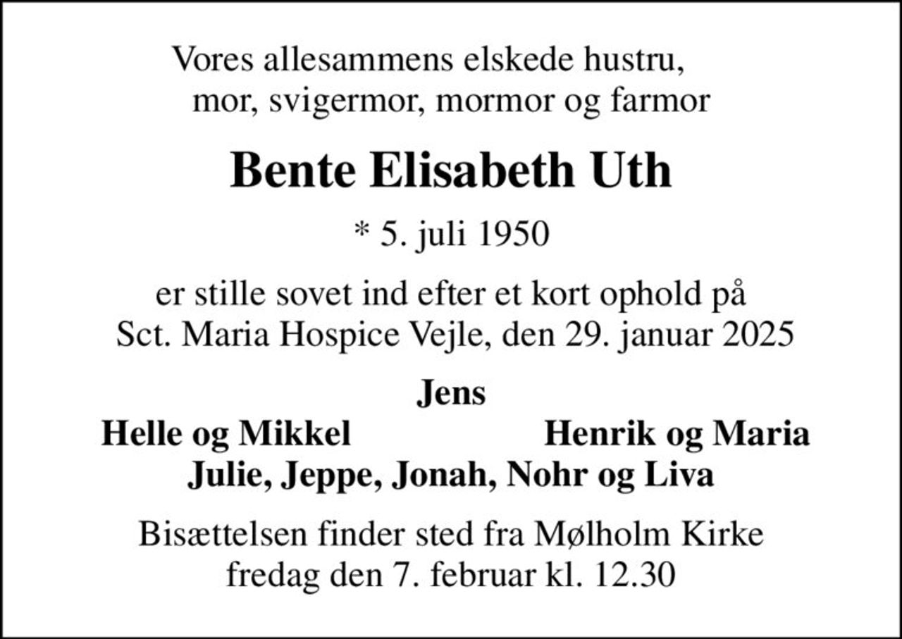 Vores allesammens elskede hustru,      mor, svigermor, mormor og farmor
Bente Elisabeth Uth
* 5. juli 1950
er stille sovet ind efter et kort ophold på  Sct. Maria Hospice Vejle, den 29. januar 2025
Jens
Helle og Mikkel
Henrik og Maria
Bisættelsen finder sted fra Mølholm Kirke  fredag den 7. februar kl. 12.30